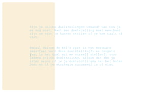 Zijn je online doelstellingen bekend? Dan ben je
er nog niet. Want een doelstelling moet meetbaar
zijn om vast te kunnen stellen of je hem haalt of
niet.
Bepaal daarom de KPI’s (wat is het meetbare
resultaat voor deze doelstelling?) en targets
(wat is het doel wat we onszelf stellen?) voor
iedere online doelstelling. Alleen dan kun je
later meten of je je doelstellingen aan het halen
bent en of je strategie succesvol is of niet.
 