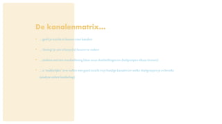 De kanalenmatrix…
• …geeftje inzichtin keuzesvoorkanalen
• …‘dwingt’je omscherpe(re)keuzeste maken
• …stiekemweleeninvuloefening(daarwaardoelstellingenen doelgroepenelkaarkruisen)
• …is‘makkelijker’inte vullenmet goedinzichtinje huidigekanalenenwelke doelgroepenje erbereikt
(analyseonlinelandschap)
 