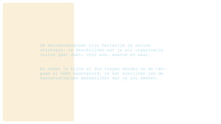 De kernstrategieën zijn feitelijk je online
strategie: ze beschrijven wat je als organisatie
online gaat doen, voor wie, waarom en waar.
En omdat je bijna al die vragen eerder in de two-
page al hebt beantwoord, is het schrijven van de
kernstrategieën makkelijker dan je zou denken.
 
