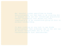 Het verschil tussen specifieke en brede
kernstrategieën zit hem vaak in de richting die
al gegeven wordt aan het contenttype (vacatures
versus “informatie over werken bij onze
organisatie”) of de contentvorm (vlog of foto in
eerdere voorbeelden).
Is deze richting er nog niet in een brede
kernstrategie? Geen probleem: dan is het een van
de eerste vraagstukken die je in een
contentstrategie kunt beantwoorden.
 