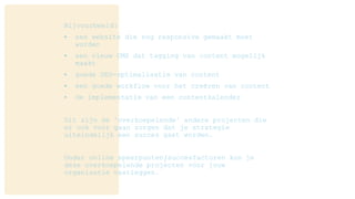 Bijvoorbeeld:
• een website die nog responsive gemaakt moet
worden
• een nieuw CMS dat tagging van content mogelijk
maakt
• goede SEO-optimalisatie van content
• een goede workflow voor het creëren van content
• de implementatie van een contentkalender
Dit zijn de ‘overkoepelende’ andere projecten die
er ook voor gaan zorgen dat je strategie
uiteindelijk een succes gaat worden.
Onder online speerpunten/succesfactoren kun je
deze overkoepelende projecten voor jouw
organisatie vastleggen.
 