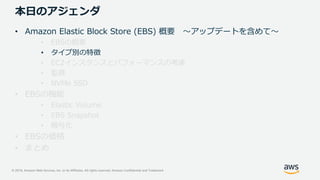 © 2019, Amazon Web Services, Inc. or its Affiliates. All rights reserved. Amazon Confidential and Trademark
本日のアジェンダ
• Amazon Elastic Block Store (EBS) 概要 ～アップデートを含めて～
• EBSの概要
• タイプ別の特徴
• EC2インスタンスとパフォーマンスの考慮
• 監視
• NVMe SSD
• EBSの機能
• Elastic Volume
• EBS Snapshot
• 暗号化
• EBSの価格
• まとめ
 