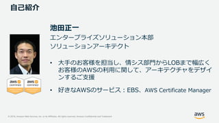 © 2019, Amazon Web Services, Inc. or its Affiliates. All rights reserved. Amazon Confidential and Trademark
自己紹介
池田正一
エンタープライズソリューション本部
ソリューションアーキテクト
• 大手のお客様を担当し、情シス部門からLOBまで幅広く
お客様のAWSの利用に関して、アーキテクチャをデザイ
ンするご支援
• 好きなAWSのサービス：EBS、AWS Certificate Manager
 
