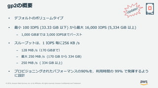 © 2019, Amazon Web Services, Inc. or its Affiliates. All rights reserved. Amazon Confidential and Trademark
gp2の概要
• デフォルトのボリュームタイプ
• 最小 100 IOPS (33.33 GiB 以下) から最大 16,000 IOPS (5,334 GiB 以上)
– 1,000 GiBまでは 3,000 IOPSまでバースト
• スループットは、1 IOPS 毎に256 KB /s
– 128 MiB /s（170 GiBまで）
– 最大 250 MiB /s (170 GiB から 334 GiB)
– 250 MiB /s ( 334 GiB 以上)
• プロビジョニングされたパフォーマンスの90％を、利用時間の 99% で発揮するよう
に設計
 