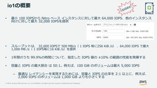 © 2019, Amazon Web Services, Inc. or its Affiliates. All rights reserved. Amazon Confidential and Trademark
io1の概要
• 最小 100 IOPSから Nitro ベース インスタンスに対して最大 64,000 IOPS、他のインスタンス
向けに対して最大 32,000 IOPSを提供
• スループットは、 32,000 IOPSで 500 MB/s（ 1 IOPS 毎に256 KiB /s） 、64,000 IOPS で最大
1,000 MB /s（ 1 IOPS毎に16 KiB /s）を提供
• 1年間のうち 99.9%の時間について、指定した IOPS 値の ±10% の範囲の性能を発揮する
• 容量と IOPS の最大割合 は 50:1。例えば、100 GiB のボリュームは最大 5,000 IOPS
– 最適な レイテンシーを実現するためには、容量と IOPS の比率を 2:1 以上に、例えば、
2,000 IOPS のボリュームは 1,000 GiB よりも小さくする
 