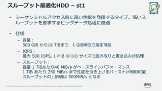 © 2019, Amazon Web Services, Inc. or its Affiliates. All rights reserved. Amazon Confidential and Trademark
スループット最適化HDD – st1
• シーケンシャルアクセス時に高い性能を発揮するタイプ。高いス
ループットを要求するビッグデータ処理に最適
• 仕様
– 容量：
500 GiB から16 TiBまで、1 GiB単位で指定可能
– IOPS：
最大 500 IOPS, 1 MiB の I/O サイズで読み取りと書き込みが処理
– スループット：
容量 1 TiBあたり40 MiB/s がベースラインパフォーマンス
1 TiB あたり 250 MiB/s まで性能を引き上げるバーストが利用可能
スループットの上限値は 500MiB/s となる
 