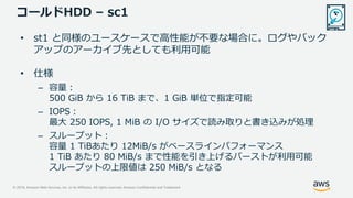 © 2019, Amazon Web Services, Inc. or its Affiliates. All rights reserved. Amazon Confidential and Trademark
コールドHDD – sc1
• st1 と同様のユースケースで高性能が不要な場合に。ログやバック
アップのアーカイブ先としても利用可能
• 仕様
– 容量：
500 GiB から 16 TiB まで、1 GiB 単位で指定可能
– IOPS：
最大 250 IOPS, 1 MiB の I/O サイズで読み取りと書き込みが処理
– スループット：
容量 1 TiBあたり 12MiB/s がベースラインパフォーマンス
1 TiB あたり 80 MiB/s まで性能を引き上げるバーストが利用可能
スループットの上限値は 250 MiB/s となる
 