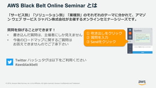 © 2019, Amazon Web Services, Inc. or its Affiliates. All rights reserved. Amazon Confidential and Trademark
AWS Black Belt Online Seminar とは
「サービス別」「ソリューション別」「業種別」のそれぞれのテーマに分かれて、アマゾ
ン ウェブ サービス ジャパン株式会社が主催するオンラインセミナーシリーズです。
質問を投げることができます！
• 書き込んだ質問は、主催者にしか見えません
• 今後のロードマップに関するご質問は
お答えできませんのでご了承下さい
Twitter ハッシュタグは以下をご利用ください
#awsblackbelt
① 吹き出しをクリック
② 質問を入力
③ Sendをクリック
 