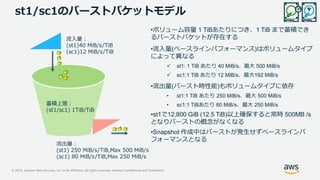 © 2019, Amazon Web Services, Inc. or its Affiliates. All rights reserved. Amazon Confidential and Trademark
st1/sc1のバーストバケットモデル
蓄積上限：
(st1/sc1) 1TiB/TiB
流入量：
(st1)40 MiB/s/TiB
(sc1)12 MiB/s/TiB
流出量：
(st1) 250 MiB/s/TiB,Max 500 MiB/s
(sc1) 80 MiB/s/TiB,Max 250 MiB/s
•ボリューム容量 1 TiBあたりにつき、1 TiB まで蓄積でき
るバーストバケットが存在する
•流入量(ベースラインパフォーマンス)はボリュームタイプ
によって異なる
 st1: 1 TiB あたり 40 MiB/s、最大 500 MiB/s
 sc1:1 TiB あたり 12 MiB/s、最大192 MiB/s
•流出量(バースト時性能)もボリュームタイプに依存
• st1:1 TiB あたり 250 MiB/s、最大 500 MiB/s
• sc1:1 TiBあたり 80 MiB/s、最大 250 MiB/s
•st1で12,800 GiB (12.5 TiB)以上確保すると常時 500MB /s
となりバーストの概念がなくなる
•Snapshot 作成中はバーストが発生せずベースラインパ
フォーマンスとなる
 