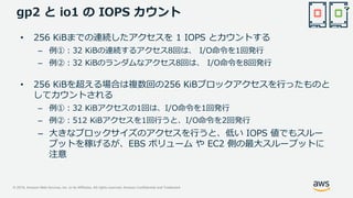 © 2019, Amazon Web Services, Inc. or its Affiliates. All rights reserved. Amazon Confidential and Trademark
gp2 と io1 の IOPS カウント
• 256 KiBまでの連続したアクセスを 1 IOPS とカウントする
– 例①：32 KiBの連続するアクセス8回は、 I/O命令を1回発行
– 例②：32 KiBのランダムなアクセス8回は、 I/O命令を8回発行
• 256 KiBを超える場合は複数回の256 KiBブロックアクセスを行ったものと
してカウントされる
– 例①：32 KiBアクセスの1回は、I/O命令を1回発行
– 例②：512 KiBアクセスを1回行うと、I/O命令を2回発行
– 大きなブロックサイズのアクセスを行うと、低い IOPS 値でもスルー
プットを稼げるが、EBS ボリューム や EC2 側の最大スループットに
注意
 