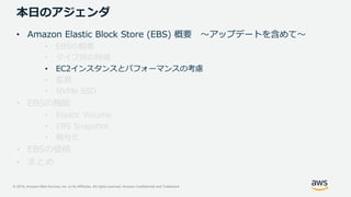 © 2019, Amazon Web Services, Inc. or its Affiliates. All rights reserved. Amazon Confidential and Trademark
本日のアジェンダ
• Amazon Elastic Block Store (EBS) 概要 ～アップデートを含めて～
• EBSの概要
• タイプ別の特徴
• EC2インスタンスとパフォーマンスの考慮
• 監視
• NVMe SSD
• EBSの機能
• Elastic Volume
• EBS Snapshot
• 暗号化
• EBSの価格
• まとめ
 