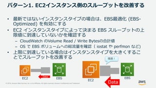 © 2019, Amazon Web Services, Inc. or its Affiliates. All rights reserved. Amazon Confidential and Trademark
パターン1. EC2インスタンス側のスループットを改善する
• 最新ではないインスタンスタイプの場合は、EBS最適化 (EBS-
Optimized) を有効にする
• EC2 インスタンスタイプによって決まる EBS スループットの上
限値に到達していないかを確認する
– CloudWatch のVolume Read / Write Bytesの合計値
– OS で EBS ボリュームへの総流量を確認（ iostat や perfmon など)
• 上限に到達している場合はインスタンスタイプを大きくするこ
とでスループットを改善する
Data
増速！
Data
EC2 EBS EBS
EC2
 