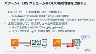 © 2019, Amazon Web Services, Inc. or its Affiliates. All rights reserved. Amazon Confidential and Trademark
パターン2. EBS ボリューム側のI/O処理性能を改善する
• EBS ボリューム側の実績 IOPS を確認する
– CloudWatch のVolume Read / Write Opsの合計値
– OS で EBS ボリュームへの I/O 命令回数を確認（ iostat や perfmon など)
• 上限に到達していればボリュームの変更を検討
– タイプを変更（ HDDタイプ→ gp2, gp2→io1）
– スペックを変更（gp2：容量を増加, io1：IOPS 値を増加）
DataData
増速！
HDDタイプ
io1EC2 EC2
gp2
 