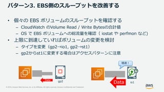 © 2019, Amazon Web Services, Inc. or its Affiliates. All rights reserved. Amazon Confidential and Trademark
パターン3. EBS側のスループットを改善する
• 個々の EBS ボリュームのスループットを確認する
– CloudWatch のVolume Read / Write Bytesの合計値
– OS で EBS ボリュームへの総流量を確認（ iostat や perfmon など)
• 上限に到達していればボリュームの変更を検討
– タイプを変更（gp2→io1, gp2→st1）
– gp2からst1に変更する場合はアクセスパターンに注意
Data
Data
増速！
io1gp2
 