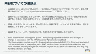 © 2019, Amazon Web Services, Inc. or its Affiliates. All rights reserved. Amazon Confidential and Trademark
内容についての注意点
• 本資料では2019年3月20日時点のサービス内容および価格についてご説明しています。最新の情
報はAWS公式ウェブサイト(http://aws.amazon.com)にてご確認ください。
• 資料作成には十分注意しておりますが、資料内の価格とAWS公式ウェブサイト記載の価格に相
違があった場合、AWS公式ウェブサイトの価格を優先とさせていただきます。
• 価格は税抜表記となっています。日本居住者のお客様が東京リージョンを使用する場合、別途消
費税をご請求させていただきます。
• 公式ドキュメント上で、TBのものはTB、TiBのものはTiBで表記しております。
• AWS does not offer binding price quotes. AWS pricing is publicly available and is subject to
change in accordance with the AWS Customer Agreement available at
http://aws.amazon.com/agreement/. Any pricing information included in this document is provided
only as an estimate of usage charges for AWS services based on certain information that you
have provided. Monthly charges will be based on your actual use of AWS services, and may vary
from the estimates provided.
 