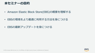 © 2019, Amazon Web Services, Inc. or its Affiliates. All rights reserved. Amazon Confidential and Trademark
本セミナーの目的
• Amazon Elastic Block Store(EBS)の概要を理解する
• EBSの環境をより最適に利用する方法を身につける
• EBSの最新アップデートを身につける
 