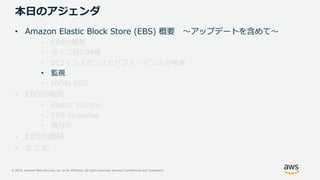 © 2019, Amazon Web Services, Inc. or its Affiliates. All rights reserved. Amazon Confidential and Trademark
本日のアジェンダ
• Amazon Elastic Block Store (EBS) 概要 ～アップデートを含めて～
• EBSの概要
• タイプ別の特徴
• EC2インスタンスとパフォーマンスの考慮
• 監視
• NVMe SSD
• EBSの機能
• Elastic Volume
• EBS Snapshot
• 暗号化
• EBSの価格
• まとめ
 