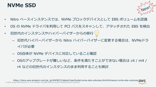 © 2019, Amazon Web Services, Inc. or its Affiliates. All rights reserved. Amazon Confidential and Trademark
NVMe SSD
• Nitro ベースインスタンスでは、NVMe ブロックデバイスとして EBS ボリュームを認識
• OS の NVMe ドライバを利用して PCI バスをスキャンして、アタッチされた EBS を検出
• 旧世代のインスタンスやハイパーバイザーからの移行
– 旧世代ハイパーバイザーから Nitro ハイパーバイザーに変更する場合は、NVMeドラ
イバが必要
– OS自体が NVMe デバイスに対応していること確認
– OSのアップグレードが難しいなど、条件を満たすことができない場合は c4 / m4 /
r4 などの旧世代のインスタンスのまま利用することも検討
https://docs.aws.amazon.com/ja_jp/AWSEC2/latest/UserGuide/nvme-ebs-volumes.html#timeout-nvme-ebs-volumes
 