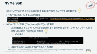 © 2019, Amazon Web Services, Inc. or its Affiliates. All rights reserved. Amazon Confidential and Trademark
NVMe SSD
• NVMe デバイス名 (/dev/nvme[0-26]n1)を利用
– EC2の起動ごとにデバイス名が変更される可能性があるので、デバイスファイル名で
はなくUUIDで /etc/fstab を指定
• xfsの場合：
– UUIDではなくLABELで指定することも可能
https://docs.aws.amazon.com/ja_jp/AWSEC2/latest/UserGuide/ebs-using-volumes.html#ebs-mount-after-reboot
• OSからNVMeデバイスに送信される I/O 操作のタイムアウト値を最大値
( 4294967295 )にすることを推奨
 