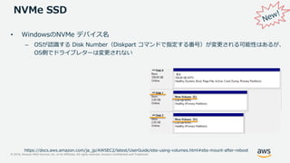 © 2019, Amazon Web Services, Inc. or its Affiliates. All rights reserved. Amazon Confidential and Trademark
NVMe SSD
https://docs.aws.amazon.com/ja_jp/AWSEC2/latest/UserGuide/ebs-using-volumes.html#ebs-mount-after-reboot
• WindowsのNVMe デバイス名
– OSが認識する Disk Number（Diskpart コマンドで指定する番号）が変更される可能性はあるが、
OS側でドライブレターは変更されない
 