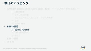 © 2019, Amazon Web Services, Inc. or its Affiliates. All rights reserved. Amazon Confidential and Trademark
本日のアジェンダ
• Amazon Elastic Block Store (EBS) 概要 ～アップデートを含めて～
• EBSの概要
• タイプ別の特徴
• EC2インスタンスとパフォーマンスの考慮
• 監視
• NVMe SSD
• EBSの機能
• Elastic Volume
• EBS Snapshot
• 暗号化
• EBSの価格
• まとめ
 