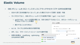 © 2019, Amazon Web Services, Inc. or its Affiliates. All rights reserved. Amazon Confidential and Trademark
Elastic Volume
– 変更の処理は、modifying、optimizing、
completedと遷移
• EBS ボリュームを EC2 インスタンスにアタッチ中もサイズや IOPSを変更可能
– OSから見て空き容量がなくなってしまった場合でもサイズ変更（拡張）可能
– サイズだけでなく、EBS ボリュームタイプの変更が可能（ gp2 → io1 など）
• gp2からst1、sc1への変更の際には、500 GiB以下ではないこと、またルートボリューム
ではないでないことを確認
• 縮小することはできない
– io1 は、サイズとIOPSの両方が変更可能
– API、CLI、マネージメントコンソールから操作可能
 