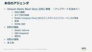 © 2019, Amazon Web Services, Inc. or its Affiliates. All rights reserved. Amazon Confidential and Trademark
本日のアジェンダ
• Amazon Elastic Block Store (EBS) 概要 ～アップデートを含めて～
• EBSの概要
• タイプ別の特徴
• Elastic Compute Cloud (EC2)インスタンスとパフォーマンスの考慮
• 監視
• NVMe SSD
• EBSの機能
• Elastic Volume
• EBS Snapshot
• 暗号化
• EBSの価格
• まとめ
 
