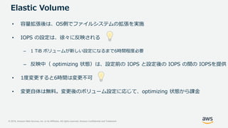 © 2019, Amazon Web Services, Inc. or its Affiliates. All rights reserved. Amazon Confidential and Trademark
• 容量拡張後は、OS側でファイルシステムの拡張を実施
• IOPS の設定は、徐々に反映される
– 1 TiB ボリュームが新しい設定になるまで6時間程度必要
– 反映中（ optimizing 状態）は、設定前の IOPS と設定後の IOPS の間の IOPSを提供
• 1度変更すると6時間は変更不可
• 変更自体は無料。変更後のボリューム設定に応じて、optimizing 状態から課金
Elastic Volume
 
