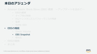 © 2019, Amazon Web Services, Inc. or its Affiliates. All rights reserved. Amazon Confidential and Trademark
本日のアジェンダ
• Amazon Elastic Block Store (EBS) 概要 ～アップデートを含めて～
• EBSの概要
• タイプ別の特徴
• EC2インスタンスとパフォーマンスの考慮
• 監視
• NVMe SSD
• EBSの機能
• Elastic Volume
• EBS Snapshot
• 暗号化
• EBSの価格
• まとめ
 