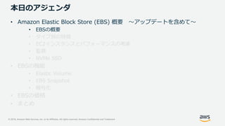© 2019, Amazon Web Services, Inc. or its Affiliates. All rights reserved. Amazon Confidential and Trademark
本日のアジェンダ
• Amazon Elastic Block Store (EBS) 概要 ～アップデートを含めて～
• EBSの概要
• タイプ別の特徴
• EC2インスタンスとパフォーマンスの考慮
• 監視
• NVMe SSD
• EBSの機能
• Elastic Volume
• EBS Snapshot
• 暗号化
• EBSの価格
• まとめ
 