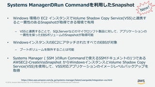 © 2019, Amazon Web Services, Inc. or its Affiliates. All rights reserved. Amazon Confidential and Trademark
Systems ManagerのRun Commandを利用したSnapshot
• Windows 環境の EC2 インスタンスでVolume Shadow Copy Service(VSS)と連携す
ると一貫性のあるSnapshotが取得できる環境で有用
– VSSと連携することで、SQLServerなどのマイクロソフト製品に対して、アプリケーションの
一貫性を保ったEBSボリュームのSnapshotが取得可能
• WindowsインスタンスのEC2にアタッチされたすべてのEBSが対象
– ブートボリュームを除外することは可能
• Systems Manager ( SSM )のRun Commandで使えるSSMドキュメントの1つである
AWSEC2-CreateVssSnapshot からWindowsインスタンスとVolume Shadow Copy
Service(VSS)を使用して、VSS対応アプリケーションのイメージレベルバックアップを
取得
https://docs.aws.amazon.com/ja_jp/systems-manager/latest/userguide/integration-vss.html
 