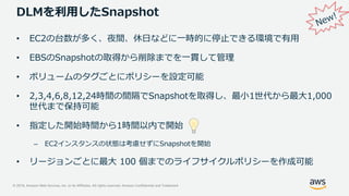 © 2019, Amazon Web Services, Inc. or its Affiliates. All rights reserved. Amazon Confidential and Trademark
DLMを利用したSnapshot
• EC2の台数が多く、夜間、休日などに一時的に停止できる環境で有用
• EBSのSnapshotの取得から削除までを一貫して管理
• ボリュームのタグごとにポリシーを設定可能
• 2,3,4,6,8,12,24時間の間隔でSnapshotを取得し、最小1世代から最大1,000
世代まで保持可能
• 指定した開始時間から1時間以内で開始
– EC2インスタンスの状態は考慮せずにSnapshotを開始
• リージョンごとに最大 100 個までのライフサイクルポリシーを作成可能
 
