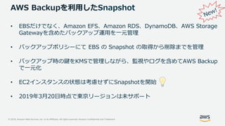 © 2019, Amazon Web Services, Inc. or its Affiliates. All rights reserved. Amazon Confidential and Trademark
AWS Backupを利用したSnapshot
• EBSだけでなく、Amazon EFS、Amazon RDS、DynamoDB、AWS Storage
Gatewayを含めたバックアップ運用を一元管理
• バックアップポリシーにて EBS の Snapshot の取得から削除までを管理
• バックアップ時の鍵をKMSで管理しながら、監視やログを含めてAWS Backup
で一元化
• EC2インスタンスの状態は考慮せずにSnapshotを開始
• 2019年3月20日時点で東京リージョンは未サポート
 