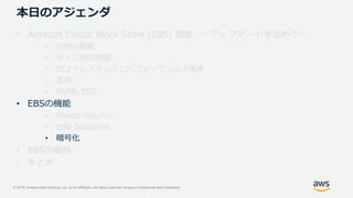 © 2019, Amazon Web Services, Inc. or its Affiliates. All rights reserved. Amazon Confidential and Trademark
本日のアジェンダ
• Amazon Elastic Block Store (EBS) 概要 ～アップデートを含めて～
• EBSの概要
• タイプ別の特徴
• EC2インスタンスとパフォーマンスの考慮
• 監視
• NVMe SSD
• EBSの機能
• Elastic Volume
• EBS Snapshot
• 暗号化
• EBSの価格
• まとめ
 