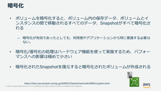 © 2019, Amazon Web Services, Inc. or its Affiliates. All rights reserved. Amazon Confidential and Trademark
暗号化
• ボリュームを暗号化すると、ボリューム内の保存データ、ボリュームとイ
ンスタンスの間で移動されるすべてのデータ、Snapshotがすべて暗号化さ
れる
– 暗号化が有効であったとしても、利用者やアプリケーションから特に意識する必要は
ない。
• 暗号化/復号化の処理はハードウェア機能を使って実施するため、パフォー
マンスへの影響は極めて小さい
• 暗号化されたSnapshotを復元すると暗号化されたボリュームが作成される
https://docs.aws.amazon.com/ja_jp/AWSEC2/latest/UserGuide/EBSEncryption.html
 