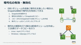 © 2019, Amazon Web Services, Inc. or its Affiliates. All rights reserved. Amazon Confidential and Trademark
暗号化の有効・無効化
• EBS ボリューム作成後に暗号化を施したい場合は、
Snapshot経由で暗号化を有効にできる
1. Snapshotを取得する
2. 暗号化を有効にしてSnapshotをコピー
3. コピーされたSnapshotからEBS ボリュームを作成
4. 新ボリュームをインスタンスにアタッチ
• 暗号化の解除を行う場合は新規ボリュームを作成し
てOS側でデータコピーを行う
– Linux: rsyncコマンドなど
– Windows: robocopyコマンドなど
EBS
copy
 