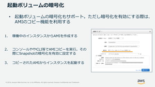 © 2019, Amazon Web Services, Inc. or its Affiliates. All rights reserved. Amazon Confidential and Trademark
起動ボリュームの暗号化
• 起動ボリュームの暗号化もサポート。ただし暗号化を有効にする際は、
AMIのコピー機能を利用する
1. 稼働中のインスタンスからAMIを作成する
2. コンソールややCLI等でAMIコピーを実行。その
際にSnapshotの暗号化を有効に設定する
3. コピーされたAMIからインスタンスを起動する
 