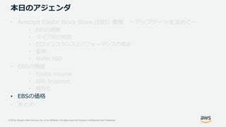 © 2019, Amazon Web Services, Inc. or its Affiliates. All rights reserved. Amazon Confidential and Trademark
本日のアジェンダ
• Amazon Elastic Block Store (EBS) 概要 ～アップデートを含めて～
• EBSの概要
• タイプ別の特徴
• EC2インスタンスとパフォーマンスの考慮
• 監視
• NVMe SSD
• EBSの機能
• Elastic Volume
• EBS Snapshot
• 暗号化
• EBSの価格
• まとめ
 