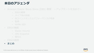 © 2019, Amazon Web Services, Inc. or its Affiliates. All rights reserved. Amazon Confidential and Trademark
本日のアジェンダ
• Amazon Elastic Block Store (EBS) 概要 ～アップデートを含めて～
• EBSの概要
• タイプ別の特徴
• EC2インスタンスとパフォーマンスの考慮
• 監視
• NVMe SSD
• EBSの機能
• Elastic Volume
• EBS Snapshot
• 暗号化
• EBSの価格
• まとめ
 