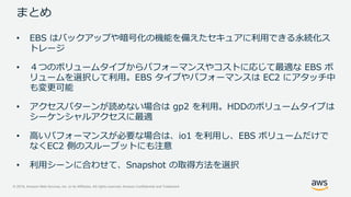 © 2019, Amazon Web Services, Inc. or its Affiliates. All rights reserved. Amazon Confidential and Trademark
まとめ
• EBS はバックアップや暗号化の機能を備えたセキュアに利用できる永続化ス
トレージ
• ４つのボリュームタイプからパフォーマンスやコストに応じて最適な EBS ボ
リュームを選択して利用。EBS タイプやパフォーマンスは EC2 にアタッチ中
も変更可能
• アクセスパターンが読めない場合は gp2 を利用。HDDのボリュームタイプは
シーケンシャルアクセスに最適
• 高いパフォーマンスが必要な場合は、io1 を利用し、EBS ボリュームだけで
なくEC2 側のスループットにも注意
• 利用シーンに合わせて、Snapshot の取得方法を選択
 