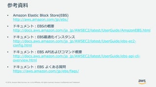 © 2019, Amazon Web Services, Inc. or its Affiliates. All rights reserved. Amazon Confidential and Trademark
参考資料
• Amazon Elastic Block Store(EBS)
http://aws.amazon.com/jp/ebs/
• ドキュメント：EBSの概要
http://docs.aws.amazon.com/ja_jp/AWSEC2/latest/UserGuide/AmazonEBS.html
• ドキュメント：EBS最適化インスタンス
http://docs.aws.amazon.com/ja_jp/AWSEC2/latest/UserGuide/ebs-ec2-
config.html
• ドキュメント：EBS APIおよびコマンド概要
http://docs.aws.amazon.com/ja_jp/AWSEC2/latest/UserGuide/ebs-api-cli-
overview.html
• ドキュメント：EBS よくある質問
https://aws.amazon.com/jp/ebs/faqs/
 