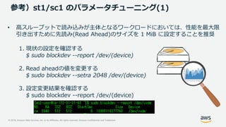 © 2019, Amazon Web Services, Inc. or its Affiliates. All rights reserved. Amazon Confidential and Trademark
参考）st1/sc1 のパラメータチューニング(1)
• 高スループットで読み込みが主体となるワークロードにおいては、性能を最大限
引き出すために先読み(Read Ahead)のサイズを 1 MiB に設定することを推奨
1. 現状の設定を確認する
$ sudo blockdev --report /dev/(device)
2. Read aheadの値を変更する
$ sudo blockdev --setra 2048 /dev/(device)
3. 設定変更結果を確認する
$ sudo blockdev --report /dev/(device)
 
