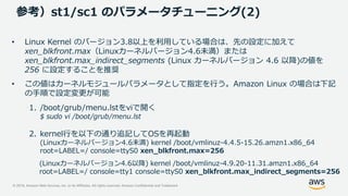 © 2019, Amazon Web Services, Inc. or its Affiliates. All rights reserved. Amazon Confidential and Trademark
参考）st1/sc1 のパラメータチューニング(2)
• Linux Kernel のバージョン3.8以上を利用している場合は、先の設定に加えて
xen_blkfront.max（Linuxカーネルバージョン4.6未満）または
xen_blkfront.max_indirect_segments (Linux カーネルバージョン 4.6 以降)の値を
256 に設定することを推奨
• この値はカーネルモジュールパラメータとして指定を行う。Amazon Linux の場合は下記
の手順で設定変更が可能
1. /boot/grub/menu.lstをviで開く
$ sudo vi /boot/grub/menu.lst
2. kernel行を以下の通り追記してOSを再起動
(Linuxカーネルバージョン4.6未満) kernel /boot/vmlinuz-4.4.5-15.26.amzn1.x86_64
root=LABEL=/ console=ttyS0 xen_blkfront.max=256
(Linuxカーネルバージョン4.6以降) kernel /boot/vmlinuz-4.9.20-11.31.amzn1.x86_64
root=LABEL=/ console=tty1 console=ttyS0 xen_blkfront.max_indirect_segments=256
 