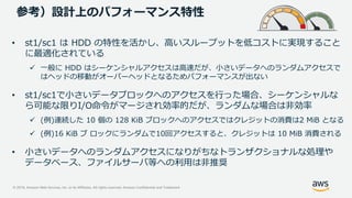 © 2019, Amazon Web Services, Inc. or its Affiliates. All rights reserved. Amazon Confidential and Trademark
参考）設計上のパフォーマンス特性
• st1/sc1 は HDD の特性を活かし、高いスループットを低コストに実現すること
に最適化されている
 一般に HDD はシーケンシャルアクセスは高速だが、小さいデータへのランダムアクセスで
はヘッドの移動がオーバーヘッドとなるためパフォーマンスが出ない
• st1/sc1で小さいデータブロックへのアクセスを行った場合、シーケンシャルな
ら可能な限りI/O命令がマージされ効率的だが、ランダムな場合は非効率
 (例)連続した 10 個の 128 KiB ブロックへのアクセスではクレジットの消費は2 MiB となる
 (例)16 KiB ブ ロックにランダムで10回アクセスすると、クレジットは 10 MiB 消費される
• 小さいデータへのランダムアクセスになりがちなトランザクショナルな処理や
データベース、ファイルサーバ等への利用は非推奨
 