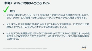 © 2019, Amazon Web Services, Inc. or its Affiliates. All rights reserved. Amazon Confidential and Trademark
参考）st1/sc1の使いどころ Do’s
Do’s
• st1/sc1は安定したスループットを低コストで得られるよう設計されているので、
ETL・DWH・ログ処理・EMRなどのシーケンシャルアクセス用途で利用する。
• st1 はディスクを高速(250 MiB /s以上)にスキャンする用途や、日次のバッチ処
理などでボリュームをフルスキャンする用途に適している。
• sc1 はアクセス頻度が低いデータで250 MiB /s以下のスキャン速度でよいものを
低コストに保管することができるので、st1 までのパフォーマンスは不要な場合
に選択する。
 