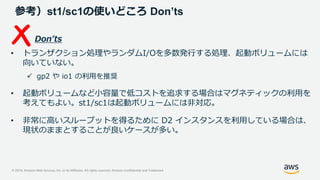 © 2019, Amazon Web Services, Inc. or its Affiliates. All rights reserved. Amazon Confidential and Trademark
参考）st1/sc1の使いどころ Don’ts
Don’ts
• トランザクション処理やランダムI/Oを多数発行する処理、起動ボリュームには
向いていない。
 gp2 や io1 の利用を推奨
• 起動ボリュームなど小容量で低コストを追求する場合はマグネティックの利用を
考えてもよい。st1/sc1は起動ボリュームには非対応。
• 非常に高いスループットを得るために D2 インスタンスを利用している場合は、
現状のままとすることが良いケースが多い。
 