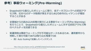 © 2019, Amazon Web Services, Inc. or its Affiliates. All rights reserved. Amazon Confidential and Trademark
参考）事前ウォーミング(Pre-Warming)
• Snapshotから復元したボリュームに限り、各データブロックへの初回アク
セス時、S3からのデータ取得が発生するためI/O命令のレイテンシが増加
することがある
• 全領域からの読み込み処理の実行による事前ウォーミング(Pre-Warming)
を行うことで、Snapshotから復元したボリュームに対する初回アクセス時
のペナルティを回避できる
• 実運用時は事前ウォーミングが不可能なケースもあるため、運用要件から
判断して実行可能であれば取り込む程度でOK
– 例）Auto Scalingで起動したインスタンス
http://docs.aws.amazon.com/ja_jp/AWSEC2/latest/UserGuide/ebs-prewarm.html
 
