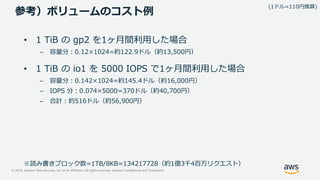 © 2019, Amazon Web Services, Inc. or its Affiliates. All rights reserved. Amazon Confidential and Trademark
参考）ボリュームのコスト例
• 1 TiB の gp2 を1ヶ月間利用した場合
– 容量分：0.12×1024=約122.9ドル（約13,500円）
• 1 TiB の io1 を 5000 IOPS で1ヶ月間利用した場合
– 容量分：0.142×1024=約145.4ドル（約16,000円）
– IOPS 分：0.074×5000=370ドル（約40,700円）
– 合計：約516ドル（約56,900円）
(1ドル=110円換算)
※読み書きブロック数=1TB/8KB=134217728（約1億3千4百万リクエスト）
 
