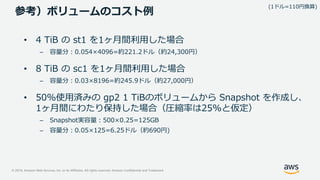 © 2019, Amazon Web Services, Inc. or its Affiliates. All rights reserved. Amazon Confidential and Trademark
参考）ボリュームのコスト例
• 4 TiB の st1 を1ヶ月間利用した場合
– 容量分：0.054×4096=約221.2ドル（約24,300円）
• 8 TiB の sc1 を1ヶ月間利用した場合
– 容量分：0.03×8196=約245.9ドル（約27,000円）
• 50%使用済みの gp2 1 TiBのボリュームから Snapshot を作成し、
1ヶ月間にわたり保持した場合（圧縮率は25%と仮定）
– Snapshot実容量：500×0.25=125GB
– 容量分：0.05×125=6.25ドル（約690円)
(1ドル=110円換算)
 