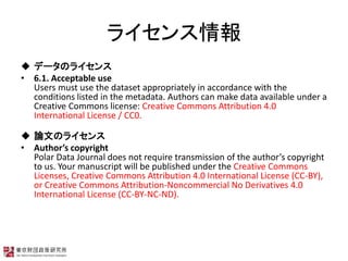 饤
 ǩ`Υ饤
? 6.1. Acceptable use
Users must use the dataset appropriately in accordance with the
conditions listed in the metadata. Authors can make data available under a
Creative Commons license: Creative Commons Attribution 4.0
International License / CC0.
 ՓĤΥ饤
? Authors copyright
Polar Data Journal does not require transmission of the authors copyright
to us. Your manuscript will be published under the Creative Commons
Licenses, Creative Commons Attribution 4.0 International License (CC-BY),
or Creative Commons Attribution-Noncommercial No Derivatives 4.0
International License (CC-BY-NC-ND).
 